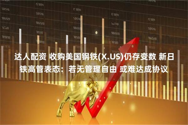 达人配资 收购美国钢铁(X.US)仍存变数 新日铁高管表态：若无管理自由 或难达成协议