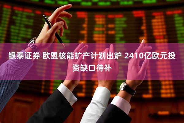 银泰证券 欧盟核能扩产计划出炉 2410亿欧元投资缺口待补