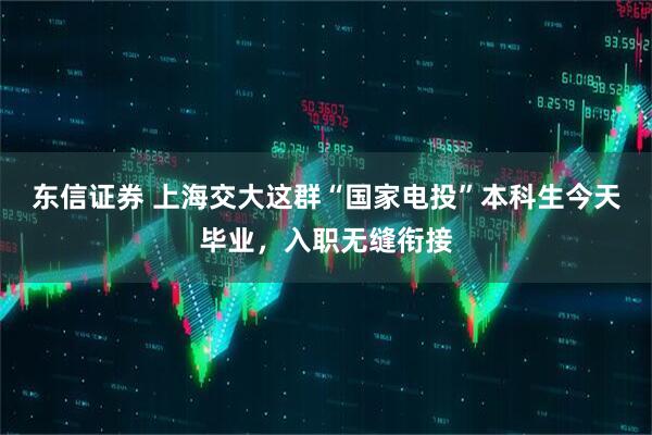 东信证券 上海交大这群“国家电投”本科生今天毕业，入职无缝衔接