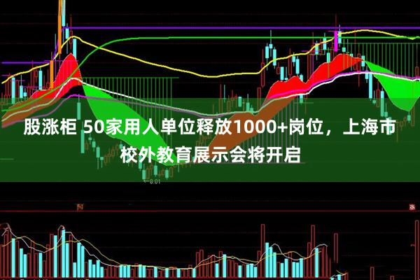 股涨柜 50家用人单位释放1000+岗位，上海市校外教育展示会将开启