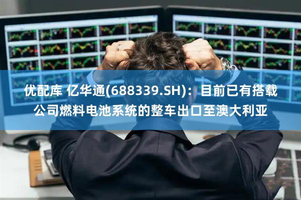 优配库 亿华通(688339.SH)：目前已有搭载公司燃料电池系统的整车出口至澳大利亚