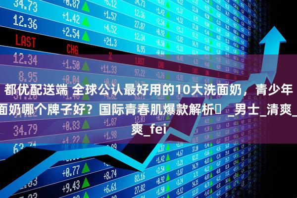 都优配送端 全球公认最好用的10大洗面奶，青少年洗面奶哪个牌子好？国际青春肌爆款解析​_男士_清爽_fei