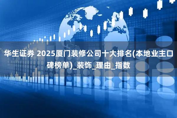 华生证券 2025厦门装修公司十大排名(本地业主口碑榜单)_装饰_理由_指数