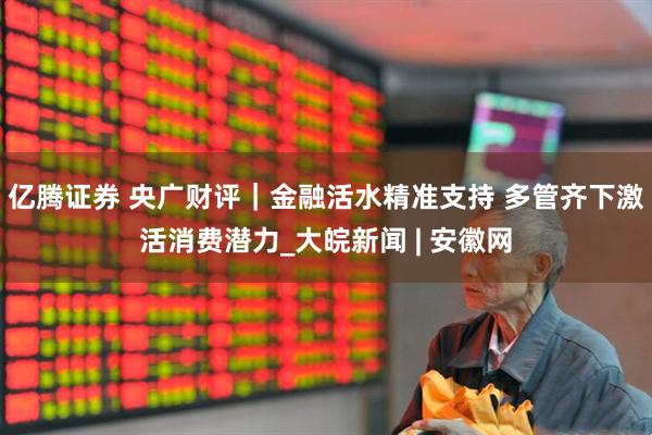 亿腾证券 央广财评｜金融活水精准支持 多管齐下激活消费潜力_大皖新闻 | 安徽网