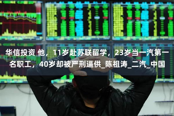 华信投资 他，11岁赴苏联留学，23岁当一汽第一名职工，40岁却被严刑逼供_陈祖涛_二汽_中国