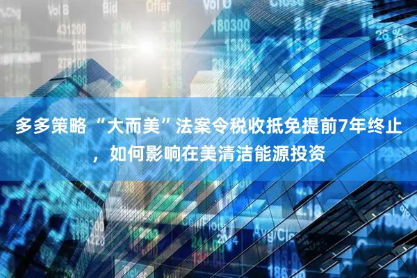 多多策略 “大而美”法案令税收抵免提前7年终止，如何影响在美清洁能源投资
