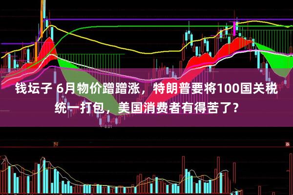 钱坛子 6月物价蹭蹭涨，特朗普要将100国关税统一打包，美国消费者有得苦了？