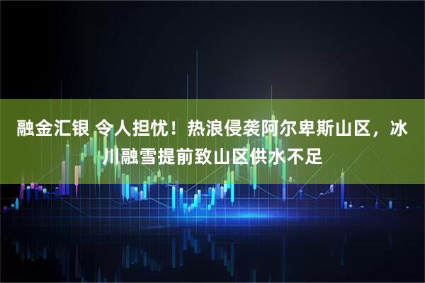 融金汇银 令人担忧！热浪侵袭阿尔卑斯山区，冰川融雪提前致山区供水不足