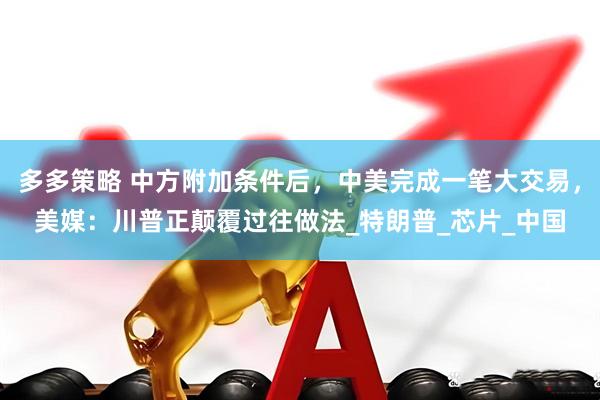 多多策略 中方附加条件后，中美完成一笔大交易，美媒：川普正颠覆过往做法_特朗普_芯片_中国