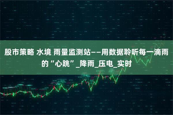 股市策略 水境 雨量监测站——用数据聆听每一滴雨的“心跳”_降雨_压电_实时