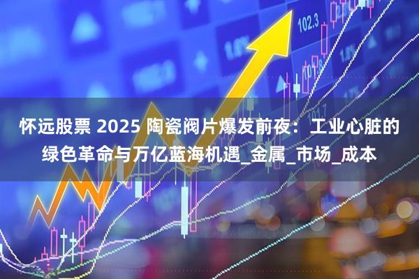 怀远股票 2025 陶瓷阀片爆发前夜：工业心脏的绿色革命与万亿蓝海机遇_金属_市场_成本