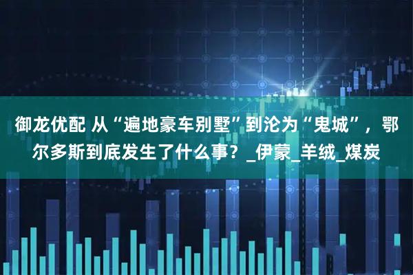 御龙优配 从“遍地豪车别墅”到沦为“鬼城”，鄂尔多斯到底发生了什么事？_伊蒙_羊绒_煤炭