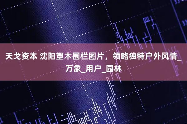 天戈资本 沈阳塑木围栏图片，领略独特户外风情_万象_用户_园林