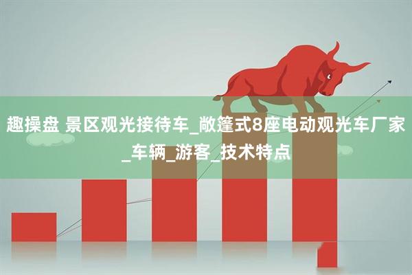 趣操盘 景区观光接待车_敞篷式8座电动观光车厂家_车辆_游客_技术特点