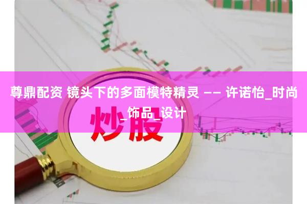 尊鼎配资 镜头下的多面模特精灵 —— 许诺怡_时尚_饰品_设计