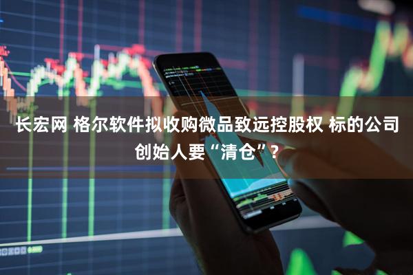 长宏网 格尔软件拟收购微品致远控股权 标的公司创始人要“清仓”?