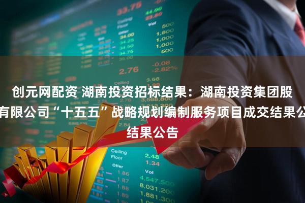 创元网配资 湖南投资招标结果：湖南投资集团股份有限公司“十五五”战略规划编制服务项目成交结果公告