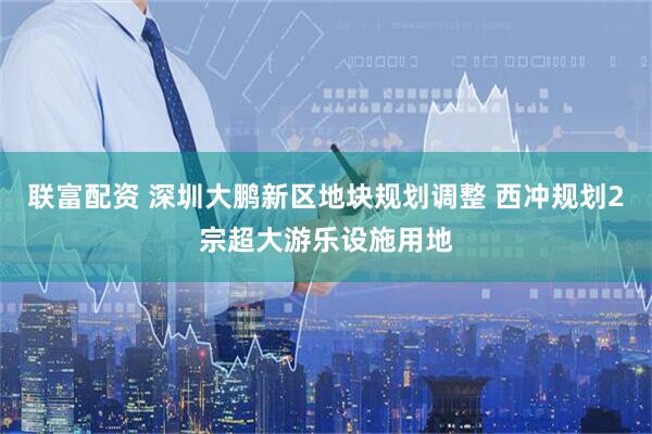 联富配资 深圳大鹏新区地块规划调整 西冲规划2宗超大游乐设施用地