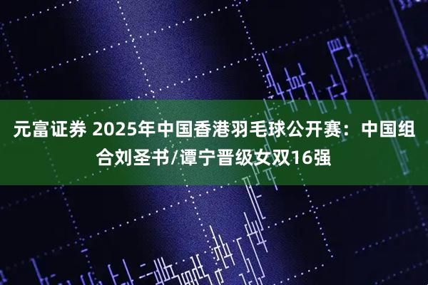 元富证券 2025年中国香港羽毛球公开赛：中国组合刘圣书/谭宁晋级女双16强