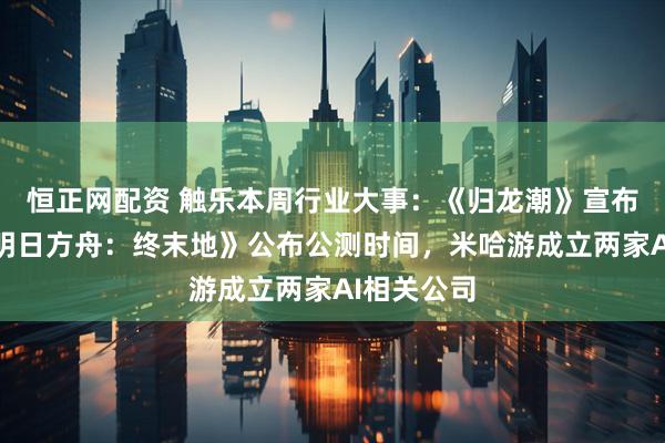 恒正网配资 触乐本周行业大事：《归龙潮》宣布停运，《明日方舟：终末地》公布公测时间，米哈游成立两家AI相关公司