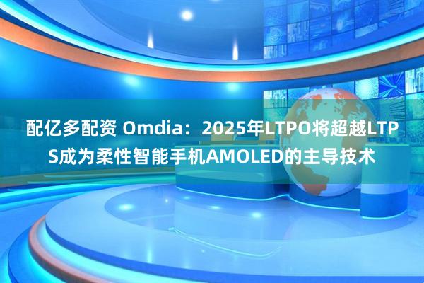 配亿多配资 Omdia：2025年LTPO将超越LTPS成为柔性智能手机AMOLED的主导技术