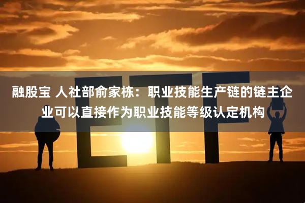 融股宝 人社部俞家栋：职业技能生产链的链主企业可以直接作为职业技能等级认定机构