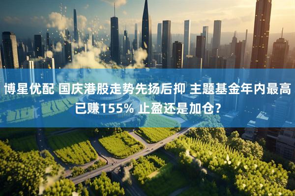 博星优配 国庆港股走势先扬后抑 主题基金年内最高已赚155% 止盈还是加仓?