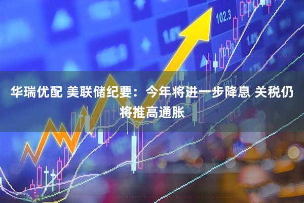 华瑞优配 美联储纪要:今年将进一步降息 关税仍将推高通胀
