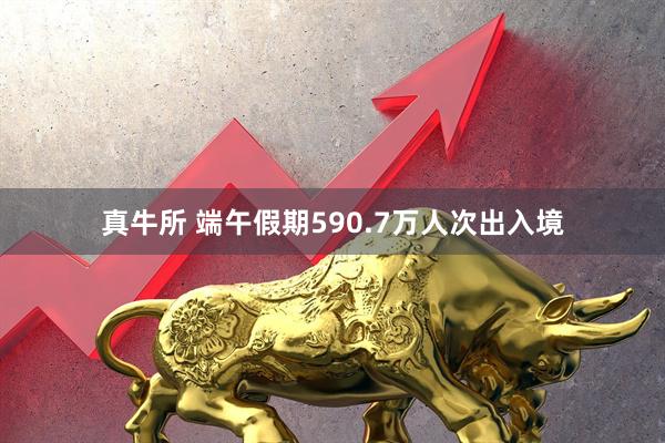 真牛所 端午假期590.7万人次出入境